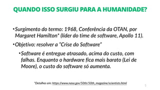 5
QUANDO ISSO SURGIU PARA A HUMANIDADE?
•Surgimento do termo: 1968, Conferência da OTAN, por
Margaret Hamilton* (líder do time de software, Apollo 11).
•Objetivo: resolver a “Crise do Software”
•Software é entregue atrasado, acima do custo, com
falhas. Enquanto o hardware fica mais barato (Lei de
Moore), o custo do software só aumenta.
*Detalhes em: https://www.nasa.gov/50th/50th_magazine/scientists.html
 