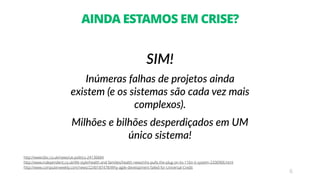 6
AINDA ESTAMOS EM CRISE?
SIM!
Inúmeras falhas de projetos ainda
existem (e os sistemas são cada vez mais
complexos).
Milhões e bilhões desperdiçados em UM
único sistema!
http://www.bbc.co.uk/news/uk-politics-24130684
http://www.independent.co.uk/life-style/health-and-families/health-news/nhs-pulls-the-plug-on-its-11bn-it-system-2330906.html
http://www.computerweekly.com/news/2240187478/Why-agile-development-failed-for-Universal-Credit
 