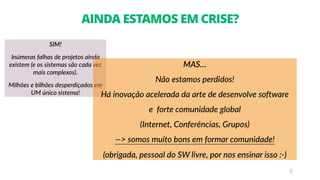 SIM!
Inúmeras falhas de projetos ainda
existem (e os sistemas são cada vez
mais complexos).
Milhões e bilhões desperdiçados em
UM único sistema!
8
AINDA ESTAMOS EM CRISE?
MAS…
Não estamos perdidos!
Há inovação acelerada da arte de desenvolve software
e forte comunidade global
(Internet, Conferências, Grupos)
—> somos muito bons em formar comunidade!
(obrigada, pessoal do SW livre, por nos ensinar isso :-)
 
