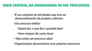 9
IDEIA CENTRAL DA ENGENHARIA DE SW: PROCESSOS
•É um conjunto de atividades que leva ao
desenvolvimento do produto software
•Um processo define:
•Quem faz, o que faz e quando fazer
•Nem sempre diz como fazer
• Não existe um processo ideal
•Organizações desenvolvem seus próprios processos
 