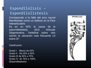 Espondilolisis –
Espondilolistesis
Corresponde a la falla del arco neural
Manifestado como un defecto en la Pars
Interarticularis
Es en un 60% la causa de la
espondilolistesis. yEnf. Articular
Degenerativa. Vertebral sobre otro
siendo la ubicación mas frecuente L5
sobre S1
Clasificación
Grado I Menor de 25%
Grado II De 25% a 50%
Grado III de 50% a 75%
Grado IV de 75% a 100%
(Espondiloptosis)
 