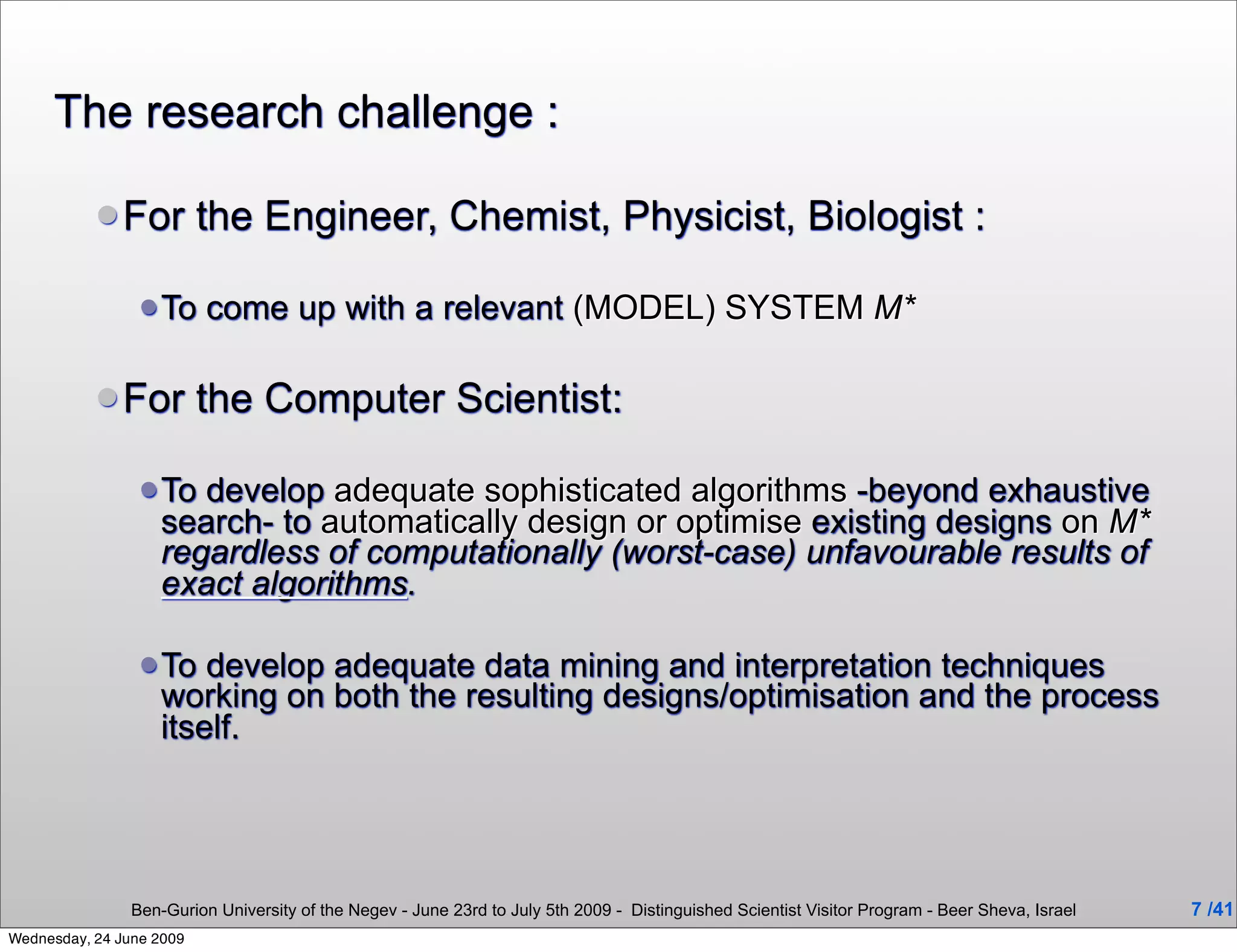 The research challenge :

            For          the Engineer, Chemist, Physicist, Biologist :

                  To     come up with a relevant (MODEL) SYSTEM M*

            For          the Computer Scientist:

                  To develop adequate sophisticated algorithms -beyond exhaustive
                   search- to automatically design or optimise existing designs on M*
                   regardless of computationally (worst-case) unfavourable results of
                   exact algorithms.

                  To  develop adequate data mining and interpretation techniques
                   working on both the resulting designs/optimisation and the process
                   itself.




                Ben-Gurion University of the Negev - June 23rd to July 5th 2009 - Distinguished Scientist Visitor Program - Beer Sheva, Israel   7 /41
Wednesday, 24 June 2009
 