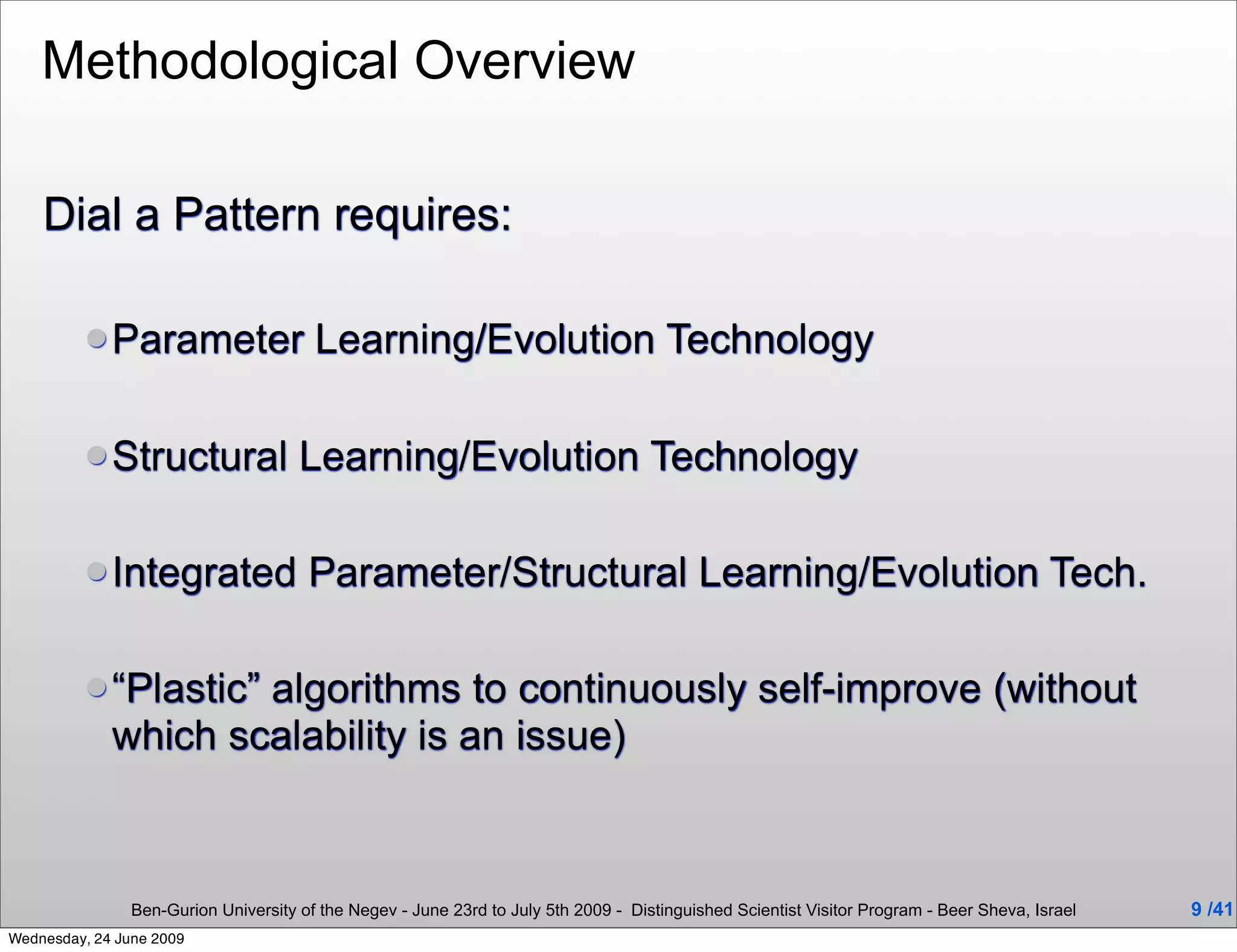 Methodological Overview

    Dial a Pattern requires:

          Parameter                    Learning/Evolution Technology

          Structural                 Learning/Evolution Technology

          Integrated                  Parameter/Structural Learning/Evolution Tech.

          “Plastic” algorithms to continuously self-improve (without
             which scalability is an issue)



                Ben-Gurion University of the Negev - June 23rd to July 5th 2009 - Distinguished Scientist Visitor Program - Beer Sheva, Israel   9 /41
Wednesday, 24 June 2009
 