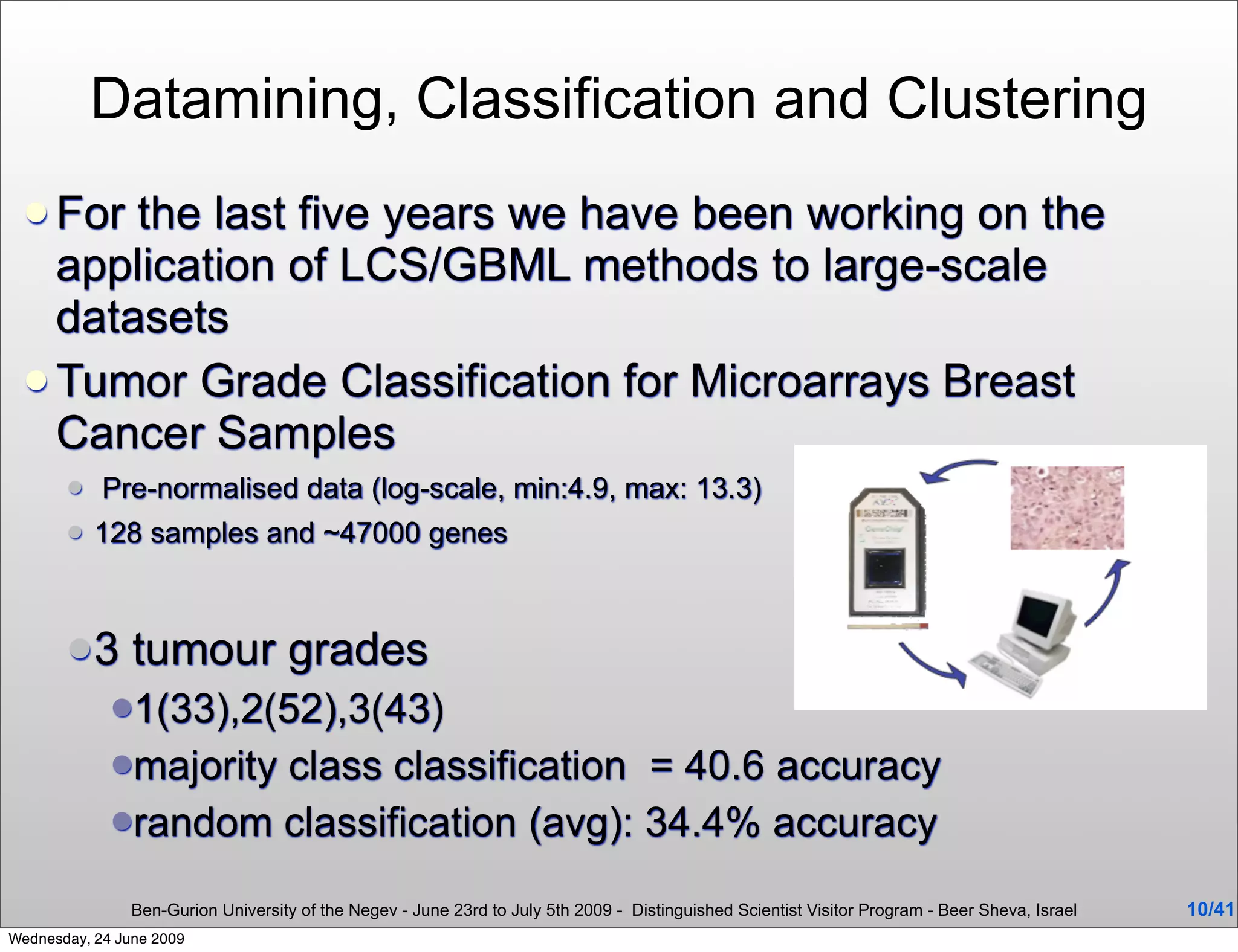 Datamining, Classification and Clustering
  For the last five years we have been working on the
   application of LCS/GBML methods to large-scale
   datasets
  Tumor Grade Classification for Microarrays Breast
   Cancer Samples
           Pre-normalised data (log-scale, min:4.9, max: 13.3)
          128 samples and ~47000 genes



       3       tumour grades
             1(33),2(52),3(43)
             majority
                     class classification = 40.6 accuracy
             random classification (avg): 34.4% accuracy

                Ben-Gurion University of the Negev - June 23rd to July 5th 2009 - Distinguished Scientist Visitor Program - Beer Sheva, Israel   10/41
Wednesday, 24 June 2009
 