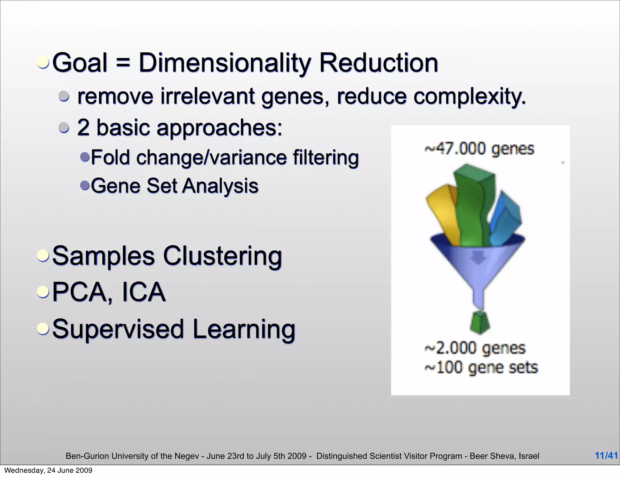  Goal               = Dimensionality Reduction
                  remove irrelevant genes, reduce complexity.
                  2 basic approaches:
                   Foldchange/variance filtering
                   Gene Set Analysis



         Samples  Clustering
         PCA, ICA
         Supervised Learning




                Ben-Gurion University of the Negev - June 23rd to July 5th 2009 - Distinguished Scientist Visitor Program - Beer Sheva, Israel   11 /41
Wednesday, 24 June 2009
 