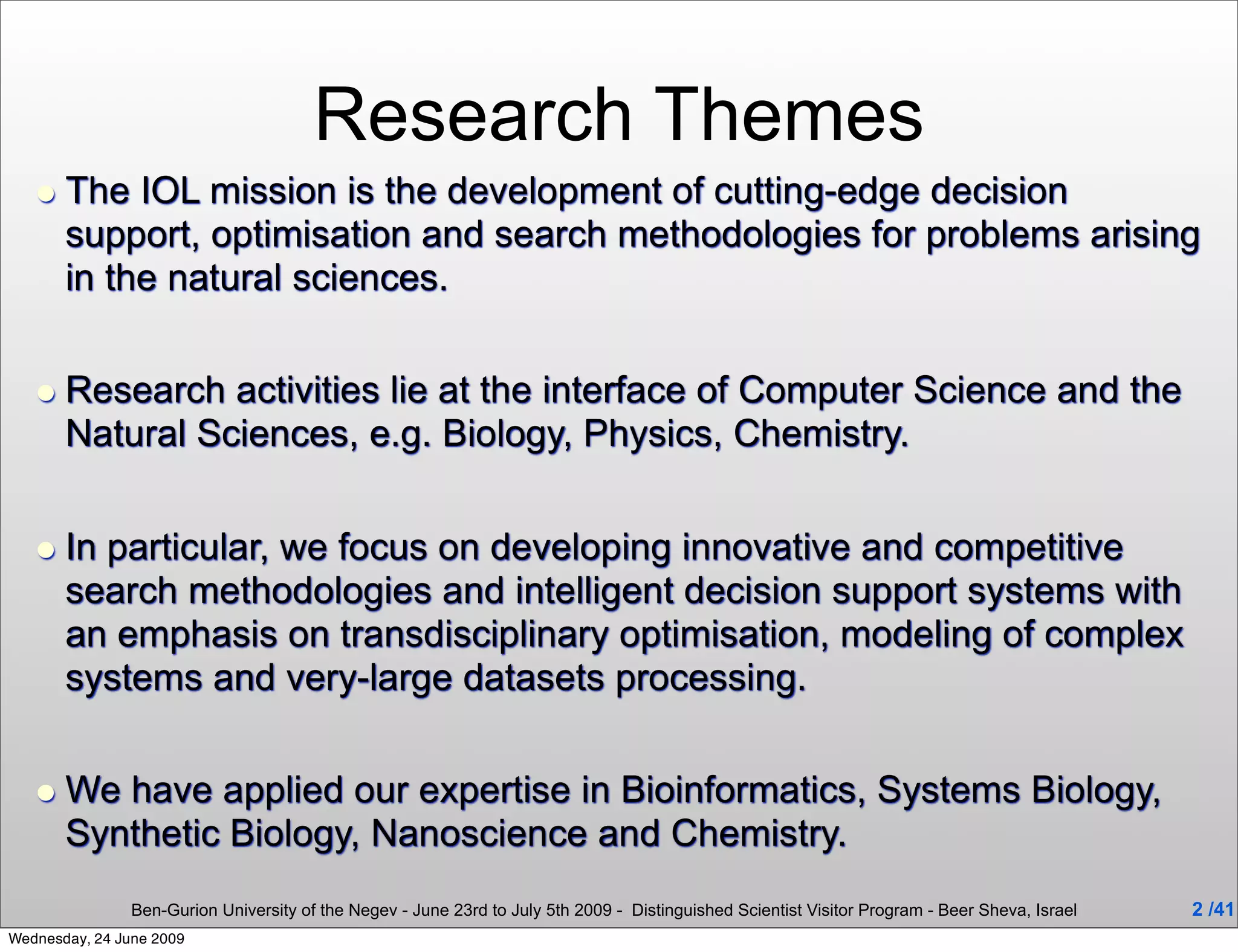 Research Themes
   • The IOL mission is the development of cutting-edge decision
       support, optimisation and search methodologies for problems arising
       in the natural sciences.


   • Research activities lie at the interface of Computer Science and the
       Natural Sciences, e.g. Biology, Physics, Chemistry.


   • In particular, we focus on developing innovative and competitive
       search methodologies and intelligent decision support systems with
       an emphasis on transdisciplinary optimisation, modeling of complex
       systems and very-large datasets processing.


   • We have applied our expertise in Bioinformatics, Systems Biology,
       Synthetic Biology, Nanoscience and Chemistry.
                Ben-Gurion University of the Negev - June 23rd to July 5th 2009 - Distinguished Scientist Visitor Program - Beer Sheva, Israel   2 /41
Wednesday, 24 June 2009
 