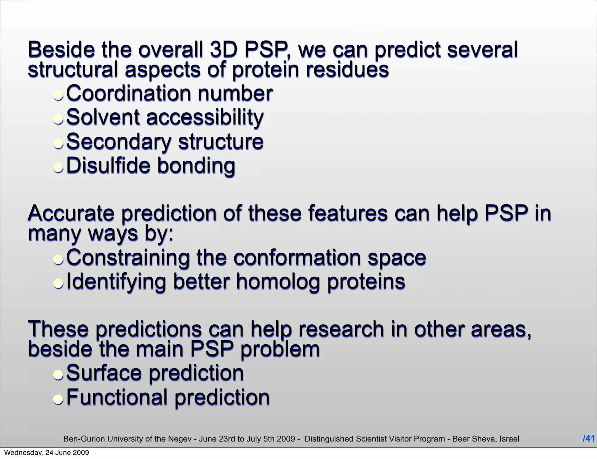 Beside the overall 3D PSP, we can predict several
      structural aspects of protein residues
         •Coordination number
         •Solvent accessibility
         •Secondary structure
         •Disulfide bonding
      Accurate prediction of these features can help PSP in
      many ways by:
        •Constraining the conformation space
        •Identifying better homolog proteins
      These predictions can help research in other areas,
      beside the main PSP problem
        •Surface prediction
        •Functional prediction
                Ben-Gurion University of the Negev - June 23rd to July 5th 2009 - Distinguished Scientist Visitor Program - Beer Sheva, Israel   /41
Wednesday, 24 June 2009
 