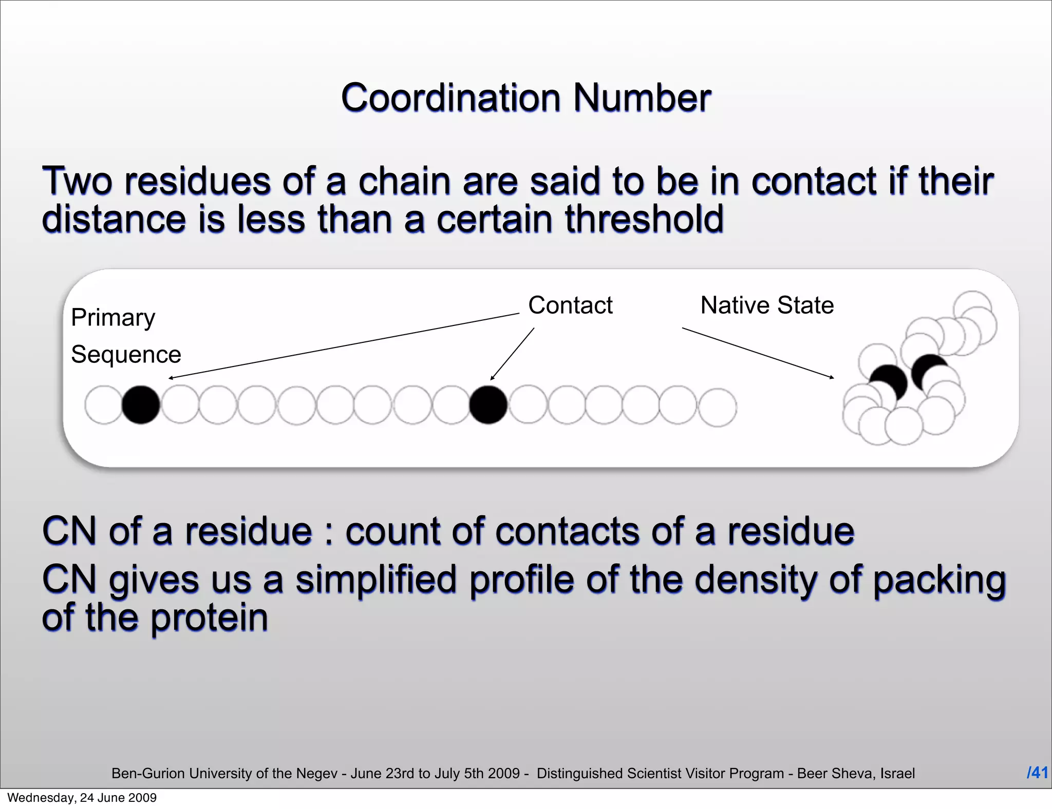 Coordination Number

     Two residues of a chain are said to be in contact if their
     distance is less than a certain threshold

         Primary                                                                 Contact                    Native State
         Sequence




     CN of a residue : count of contacts of a residue
     CN gives us a simplified profile of the density of packing
     of the protein


                Ben-Gurion University of the Negev - June 23rd to July 5th 2009 - Distinguished Scientist Visitor Program - Beer Sheva, Israel   /41
Wednesday, 24 June 2009
 