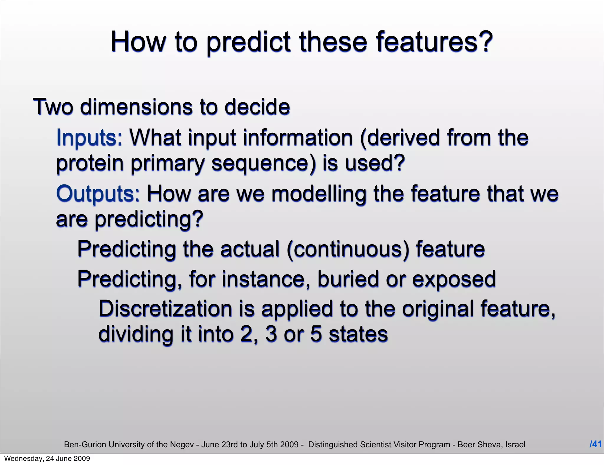 How to predict these features?

       Two dimensions to decide
         Inputs: What input information (derived from the
         protein primary sequence) is used?
         Outputs: How are we modelling the feature that we
         are predicting?
           Predicting the actual (continuous) feature
           Predicting, for instance, buried or exposed
             Discretization is applied to the original feature,
             dividing it into 2, 3 or 5 states



                Ben-Gurion University of the Negev - June 23rd to July 5th 2009 - Distinguished Scientist Visitor Program - Beer Sheva, Israel   /41
Wednesday, 24 June 2009
 