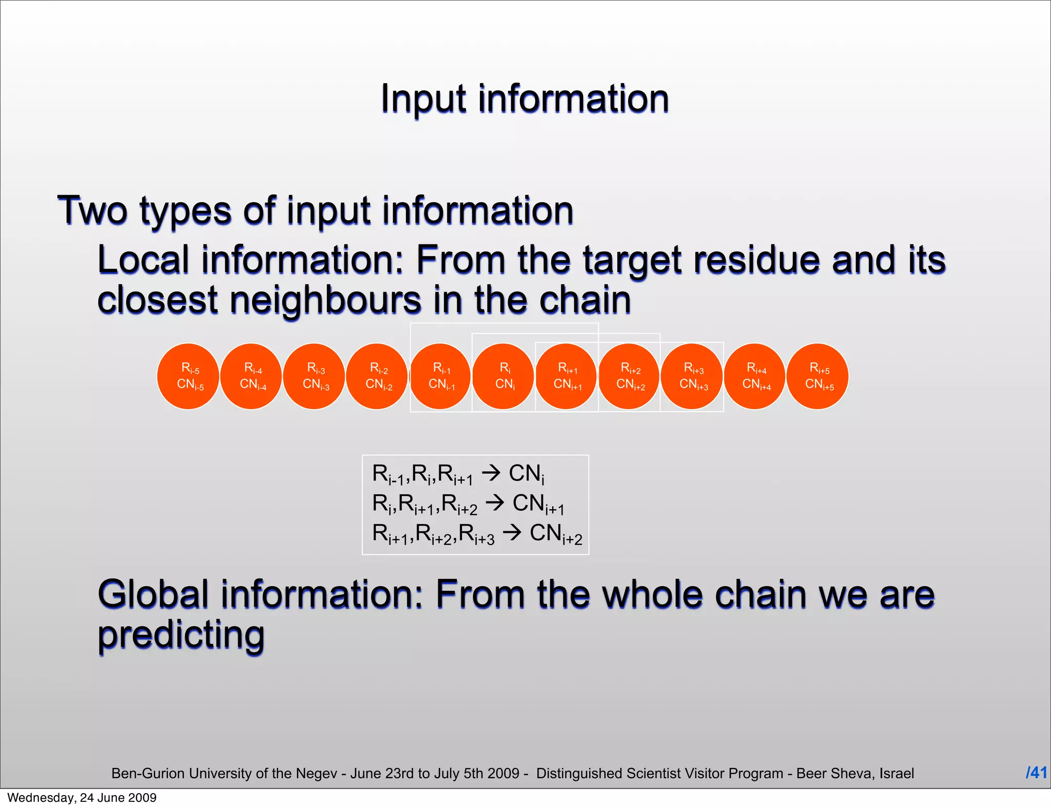 Input information

       Two types of input information
         Local information: From the target residue and its
         closest neighbours in the chain
                           Ri-5      Ri-4      Ri-3     Ri-2      Ri-1       Ri       Ri+1      Ri+2      Ri+3     Ri+4      Ri+5
                          CNi-5     CNi-4     CNi-3    CNi-2     CNi-1      CNi      CNi+1     CNi+2     CNi+3    CNi+4     CNi+5




                                                        Ri-1,Ri,Ri+1  CNi
                                                        Ri,Ri+1,Ri+2  CNi+1
                                                        Ri+1,Ri+2,Ri+3  CNi+2

             Global information: From the whole chain we are
             predicting


                Ben-Gurion University of the Negev - June 23rd to July 5th 2009 - Distinguished Scientist Visitor Program - Beer Sheva, Israel   /41
Wednesday, 24 June 2009
 