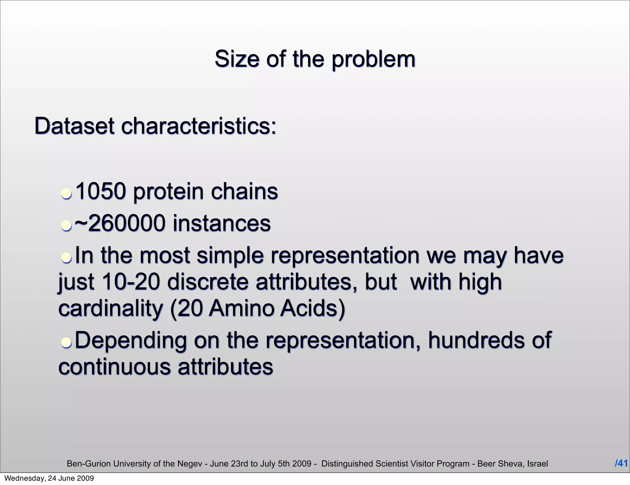 Size of the problem

       Dataset characteristics:

             •1050 protein chains
             •~260000 instances
             •In the most simple representation we may have
             just 10-20 discrete attributes, but with high
             cardinality (20 Amino Acids)
             •Depending on the representation, hundreds of
             continuous attributes


                Ben-Gurion University of the Negev - June 23rd to July 5th 2009 - Distinguished Scientist Visitor Program - Beer Sheva, Israel   /41
Wednesday, 24 June 2009
 