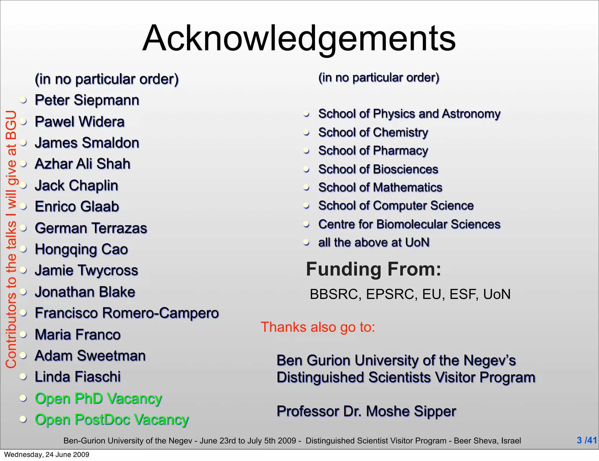 Acknowledgements
                                               (in no particular order)                                                 (in no particular order)
                                              Peter Siepmann
                                                                                                                       School of Physics and Astronomy
Contributors to the talks I will give at BGU




                                              Pawel Widera
                                                                                                                       School of Chemistry
                                              James Smaldon                                                           School of Pharmacy
                                              Azhar Ali Shah                                                          School of Biosciences
                                              Jack Chaplin                                                            School of Mathematics
                                              Enrico Glaab                                                            School of Computer Science
                                              German Terrazas                                                         Centre for Biomolecular Sciences
                                                                                                                       all the above at UoN
                                              Hongqing Cao
                                              Jamie Twycross                                                       Funding From:
                                              Jonathan Blake                                                          BBSRC, EPSRC, EU, ESF, UoN
                                              Francisco Romero-Campero
                                                                                                        Thanks also go to:
                                              Maria Franco
                                              Adam Sweetman                                                Ben Gurion University of the Negev’s
                                              Linda Fiaschi                                                Distinguished Scientists Visitor Program
                                              Open PhD Vacancy
                                                                                                            Professor Dr. Moshe Sipper
                                              Open PostDoc Vacancy
                                                  Ben-Gurion University of the Negev - June 23rd to July 5th 2009 - Distinguished Scientist Visitor Program - Beer Sheva, Israel   3 /41
  Wednesday, 24 June 2009
 