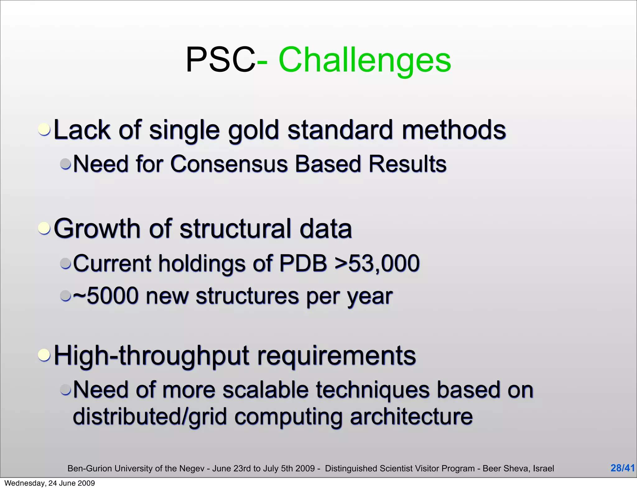 PSC- Challenges
         Lack               of single gold standard methods
              Need              for Consensus Based Results

         Growth                     of structural data
              Currentholdings of PDB >53,000
              ~5000 new structures per year


         High-throughput                                        requirements
              Need     of more scalable techniques based on
                 distributed/grid computing architecture

                Ben-Gurion University of the Negev - June 23rd to July 5th 2009 - Distinguished Scientist Visitor Program - Beer Sheva, Israel   28/41
Wednesday, 24 June 2009
 