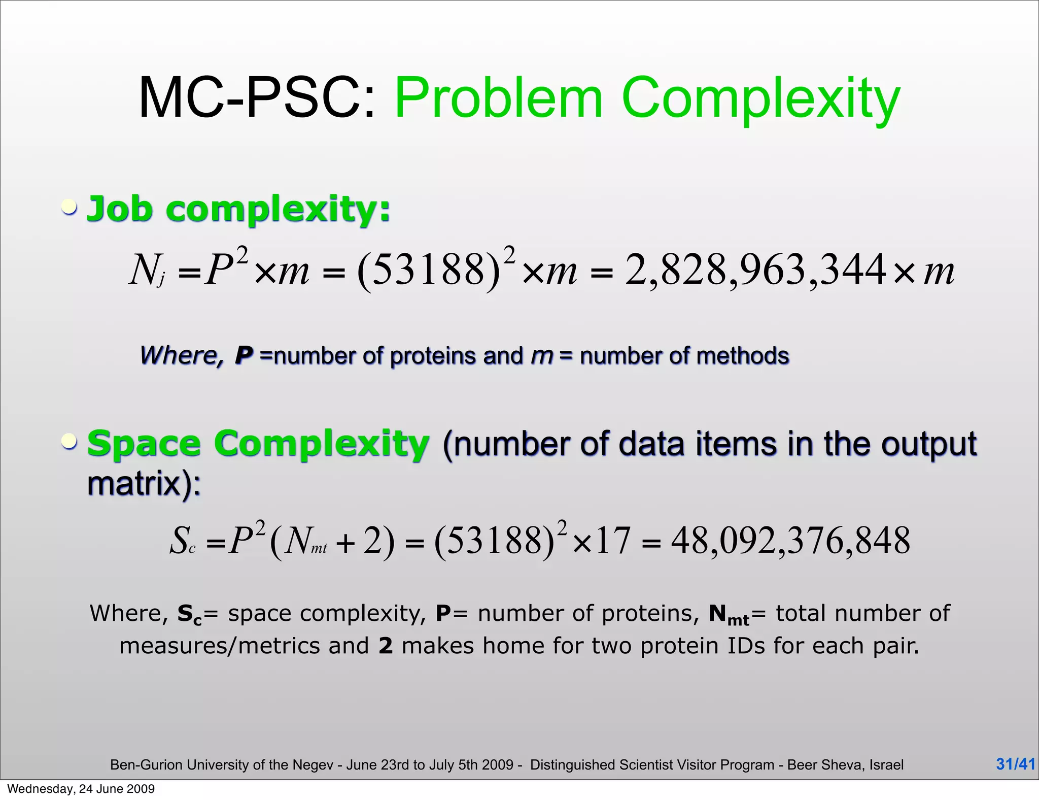 MC-PSC: Problem Complexity
           Job complexity:



                    Where, P =number of proteins and m = number of methods


           Space Complexity (number of data items in the output
            matrix):


            Where, Sc= space complexity, P= number of proteins, Nmt= total number of
              measures/metrics and 2 makes home for two protein IDs for each pair.




                Ben-Gurion University of the Negev - June 23rd to July 5th 2009 - Distinguished Scientist Visitor Program - Beer Sheva, Israel   31/41
Wednesday, 24 June 2009
 