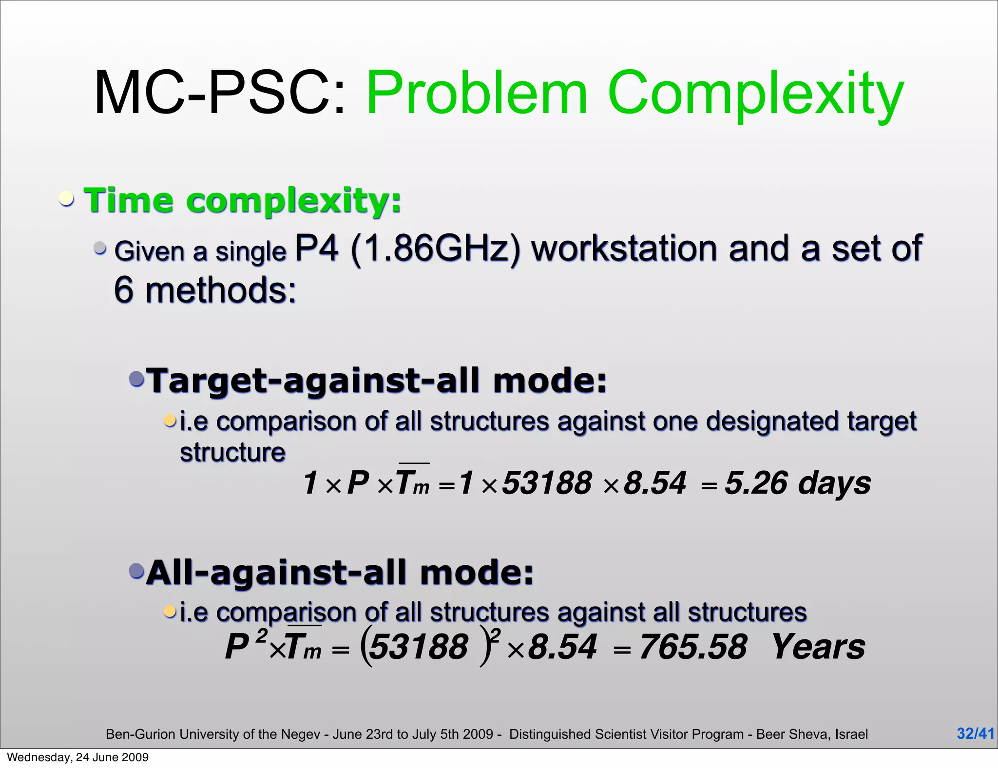 MC-PSC: Problem Complexity
           Time complexity:
                Given a single P4                      (1.86GHz) workstation and a set of
                 6 methods:

                   Target-against-all                                         mode:
                           i.ecomparison of all structures against one designated target
                            structure



                   All-against-all                                mode:
                           i.e   comparison of all structures against all structures



                Ben-Gurion University of the Negev - June 23rd to July 5th 2009 - Distinguished Scientist Visitor Program - Beer Sheva, Israel   32/41
Wednesday, 24 June 2009
 