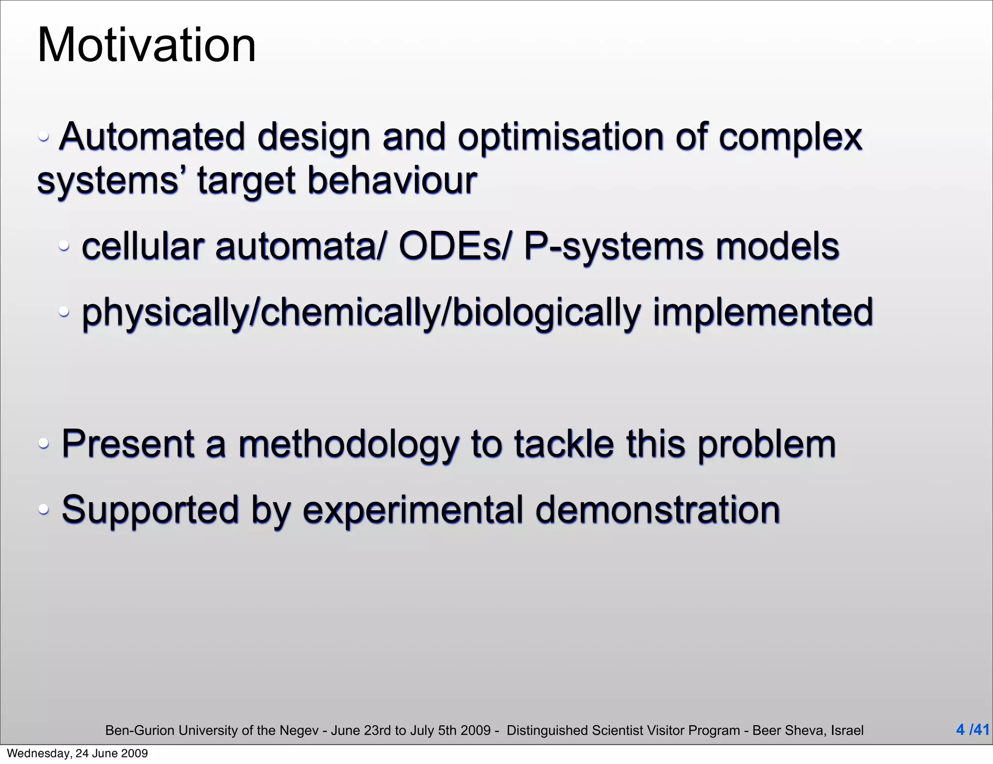 Motivation
    • Automated design and optimisation of complex
    systems’ target behaviour
        • cellular automata/ ODEs/ P-systems models
        • physically/chemically/biologically implemented


    • Present a methodology to tackle this problem
    • Supported by experimental demonstration




                Ben-Gurion University of the Negev - June 23rd to July 5th 2009 - Distinguished Scientist Visitor Program - Beer Sheva, Israel   4 /41
Wednesday, 24 June 2009
 