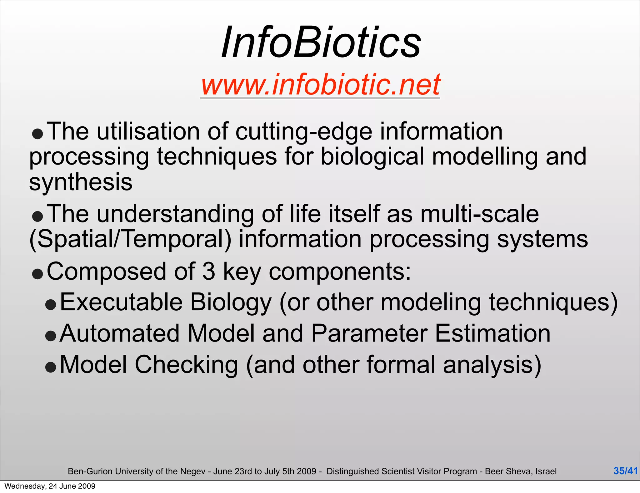 InfoBiotics
                                                  www.infobiotic.net
      •The utilisation of cutting-edge information
      processing techniques for biological modelling and
      synthesis
      •The understanding of life itself as multi-scale
      (Spatial/Temporal) information processing systems
      •Composed of 3 key components:
       •Executable Biology (or other modeling techniques)
       •Automated Model and Parameter Estimation
       •Model Checking (and other formal analysis)


                Ben-Gurion University of the Negev - June 23rd to July 5th 2009 - Distinguished Scientist Visitor Program - Beer Sheva, Israel   35/41
Wednesday, 24 June 2009
 