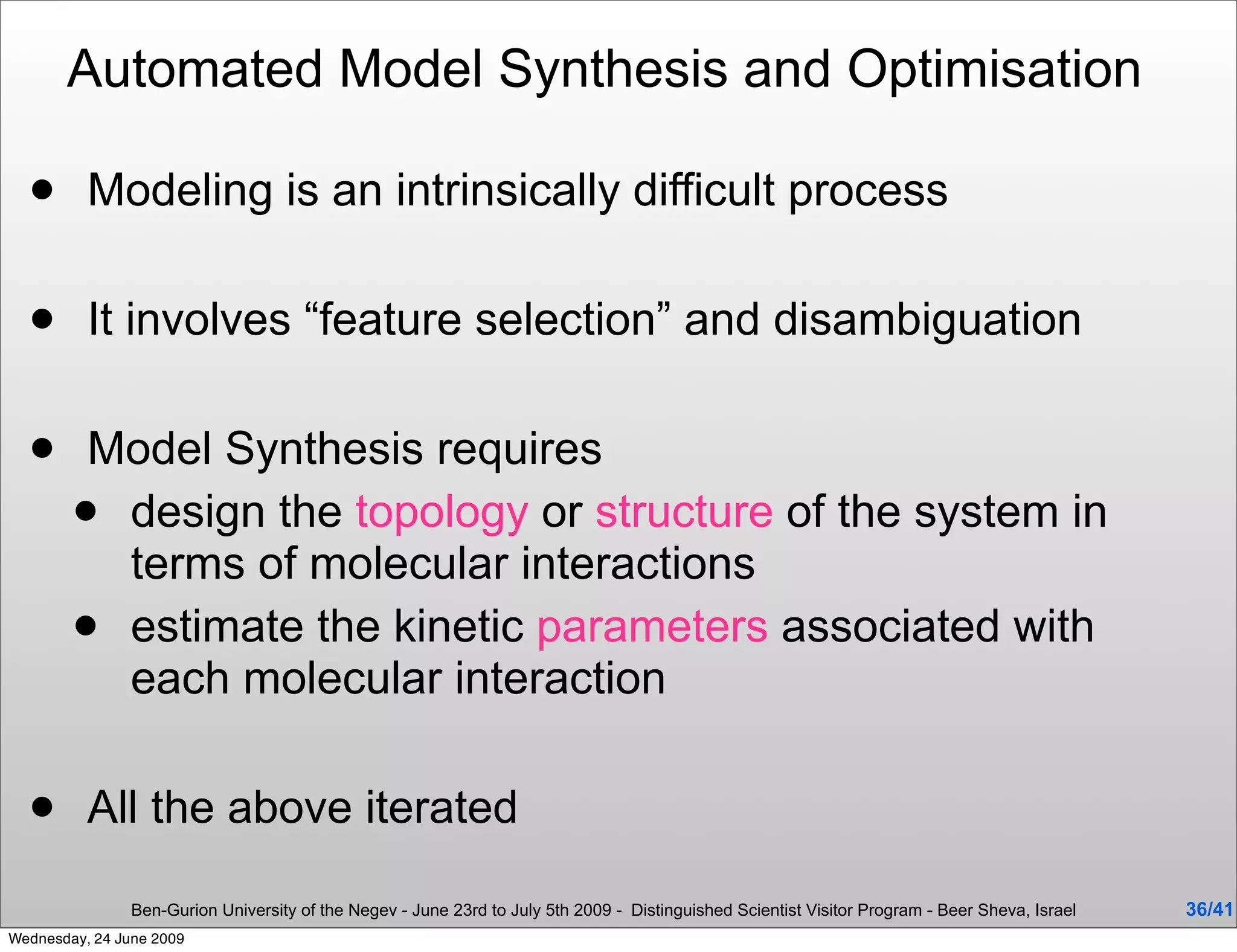 Automated Model Synthesis and Optimisation

         Modeling is an intrinsically difficult process

         It involves “feature selection” and disambiguation

        Model Synthesis requires
         design the topology or structure of the system in
          terms of molecular interactions
         estimate the kinetic parameters associated with
          each molecular interaction

         All the above iterated

                Ben-Gurion University of the Negev - June 23rd to July 5th 2009 - Distinguished Scientist Visitor Program - Beer Sheva, Israel   36/41
Wednesday, 24 June 2009
 
