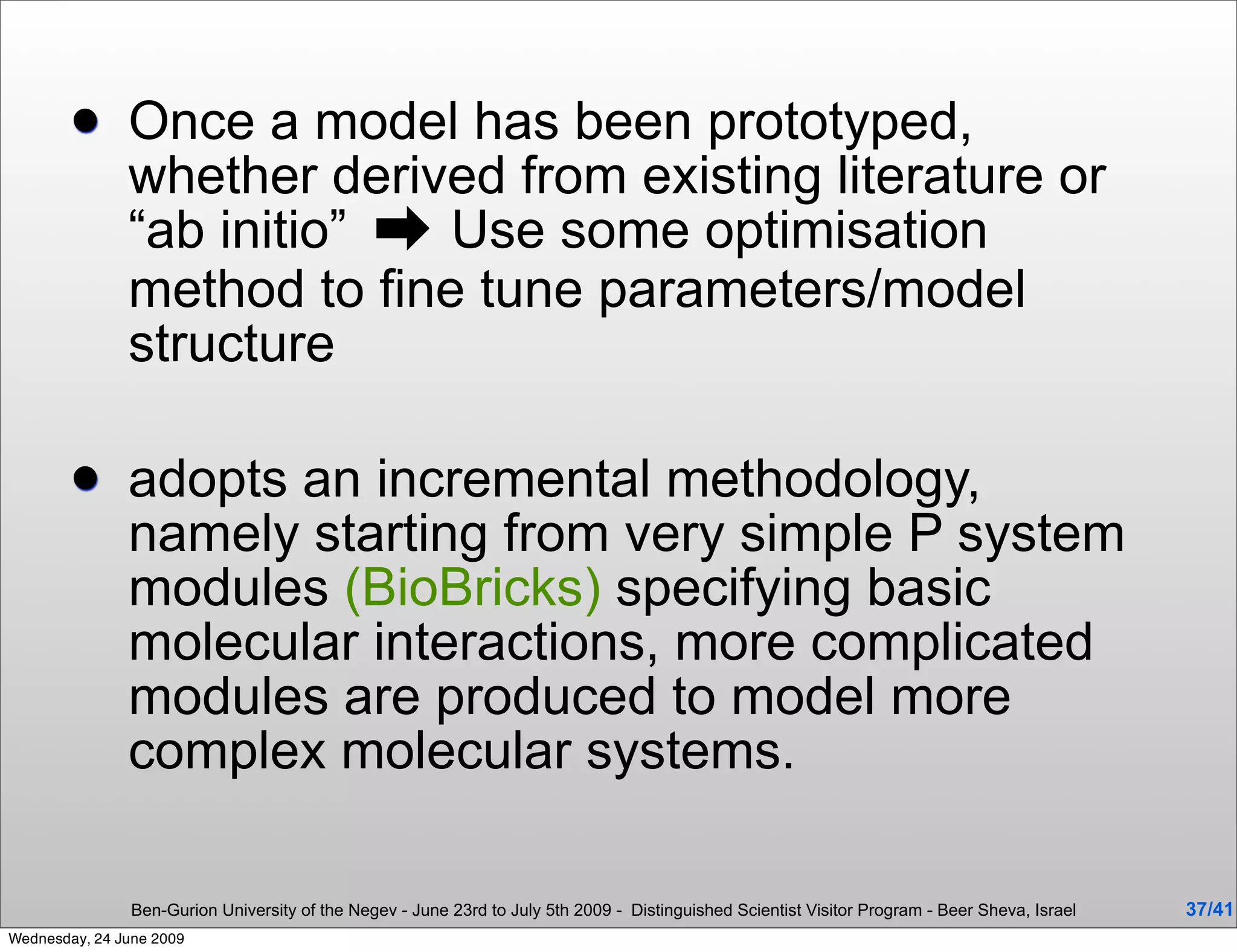       Once a model has been prototyped,
               whether derived from existing literature or
               “ab initio” ➡ Use some optimisation
               method to fine tune parameters/model
               structure

              adopts an incremental methodology,
               namely starting from very simple P system
               modules (BioBricks) specifying basic
               molecular interactions, more complicated
               modules are produced to model more
               complex molecular systems.

                Ben-Gurion University of the Negev - June 23rd to July 5th 2009 - Distinguished Scientist Visitor Program - Beer Sheva, Israel   37/41
Wednesday, 24 June 2009
 