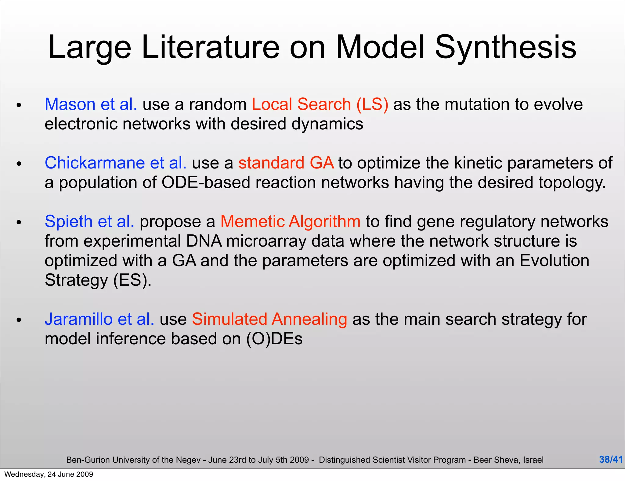 Large Literature on Model Synthesis
  •       Mason et al. use a random Local Search (LS) as the mutation to evolve
          electronic networks with desired dynamics

  •       Chickarmane et al. use a standard GA to optimize the kinetic parameters of
          a population of ODE-based reaction networks having the desired topology.

  •       Spieth et al. propose a Memetic Algorithm to ﬁnd gene regulatory networks
          from experimental DNA microarray data where the network structure is
          optimized with a GA and the parameters are optimized with an Evolution
          Strategy (ES).

  •       Jaramillo et al. use Simulated Annealing as the main search strategy for
          model inference based on (O)DEs




                Ben-Gurion University of the Negev - June 23rd to July 5th 2009 - Distinguished Scientist Visitor Program - Beer Sheva, Israel   38/41
Wednesday, 24 June 2009
 