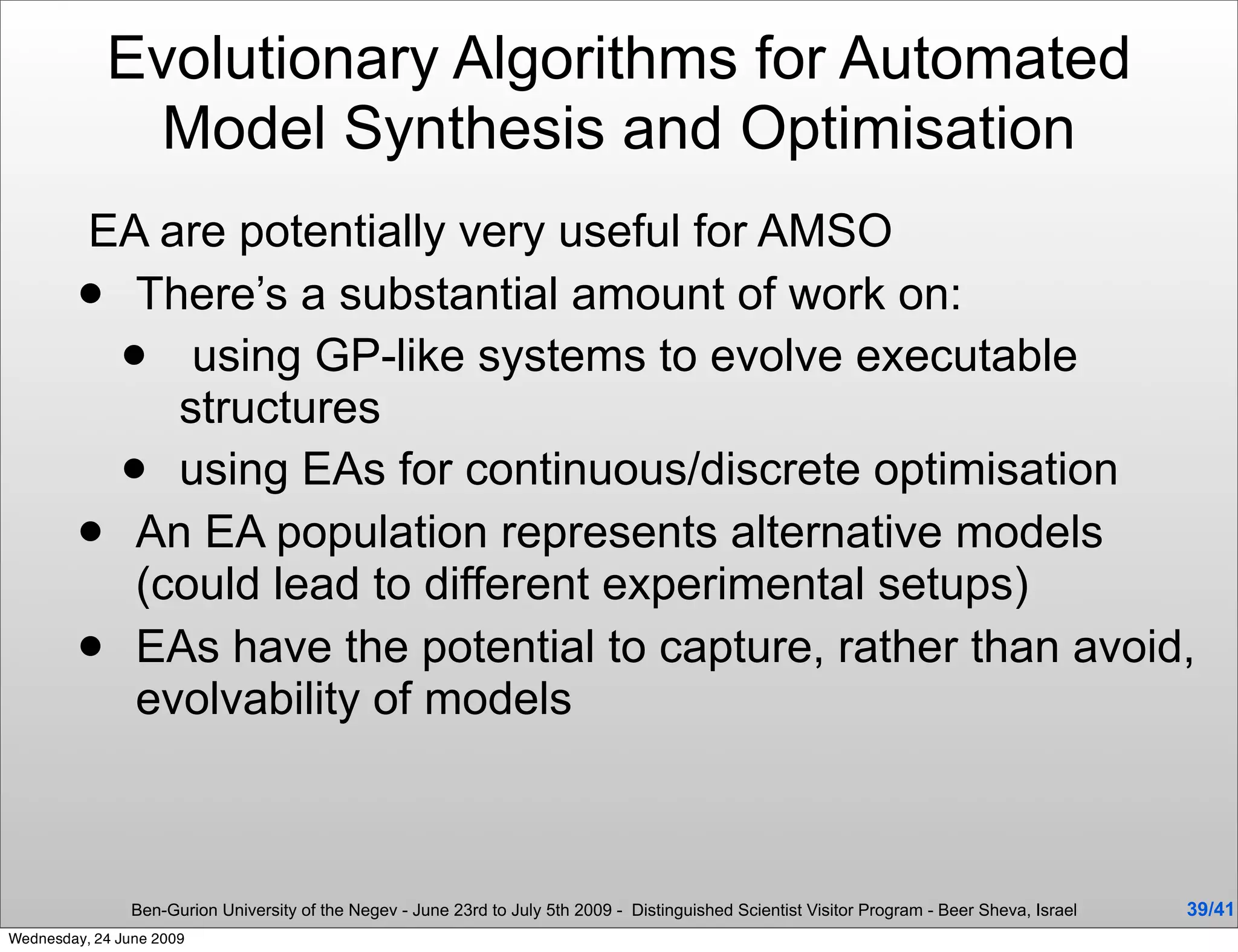 Evolutionary Algorithms for Automated
              Model Synthesis and Optimisation
         EA are potentially very useful for AMSO
          There’s a substantial amount of work on:
            using GP-like systems to evolve executable
              structures
            using EAs for continuous/discrete optimisation
          An EA population represents alternative models
            (could lead to different experimental setups)
          EAs have the potential to capture, rather than avoid,
            evolvability of models



                Ben-Gurion University of the Negev - June 23rd to July 5th 2009 - Distinguished Scientist Visitor Program - Beer Sheva, Israel   39/41
Wednesday, 24 June 2009
 