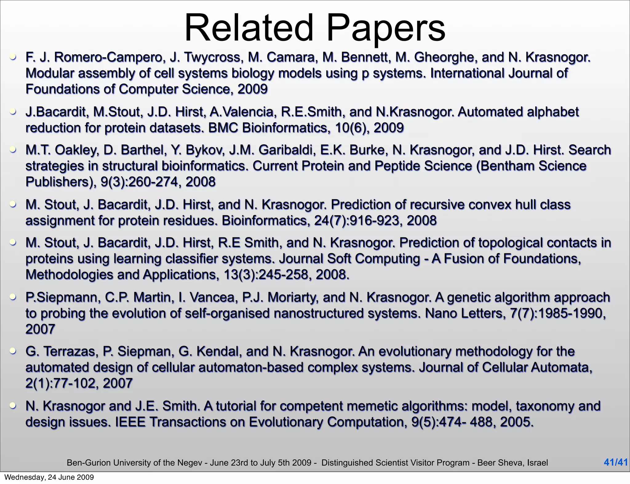 Related Papers
    F. J. Romero-Campero, J. Twycross, M. Camara, M. Bennett, M. Gheorghe, and N. Krasnogor.
     Modular assembly of cell systems biology models using p systems. International Journal of
     Foundations of Computer Science, 2009
    J.Bacardit, M.Stout, J.D. Hirst, A.Valencia, R.E.Smith, and N.Krasnogor. Automated alphabet
     reduction for protein datasets. BMC Bioinformatics, 10(6), 2009
    M.T. Oakley, D. Barthel, Y. Bykov, J.M. Garibaldi, E.K. Burke, N. Krasnogor, and J.D. Hirst. Search
     strategies in structural bioinformatics. Current Protein and Peptide Science (Bentham Science
     Publishers), 9(3):260-274, 2008
    M. Stout, J. Bacardit, J.D. Hirst, and N. Krasnogor. Prediction of recursive convex hull class
     assignment for protein residues. Bioinformatics, 24(7):916-923, 2008
    M. Stout, J. Bacardit, J.D. Hirst, R.E Smith, and N. Krasnogor. Prediction of topological contacts in
     proteins using learning classifier systems. Journal Soft Computing - A Fusion of Foundations,
     Methodologies and Applications, 13(3):245-258, 2008.
    P.Siepmann, C.P. Martin, I. Vancea, P.J. Moriarty, and N. Krasnogor. A genetic algorithm approach
     to probing the evolution of self-organised nanostructured systems. Nano Letters, 7(7):1985-1990,
     2007
    G. Terrazas, P. Siepman, G. Kendal, and N. Krasnogor. An evolutionary methodology for the
     automated design of cellular automaton-based complex systems. Journal of Cellular Automata,
     2(1):77-102, 2007
    N. Krasnogor and J.E. Smith. A tutorial for competent memetic algorithms: model, taxonomy and
     design issues. IEEE Transactions on Evolutionary Computation, 9(5):474- 488, 2005.

                Ben-Gurion University of the Negev - June 23rd to July 5th 2009 - Distinguished Scientist Visitor Program - Beer Sheva, Israel   41/41
Wednesday, 24 June 2009
 