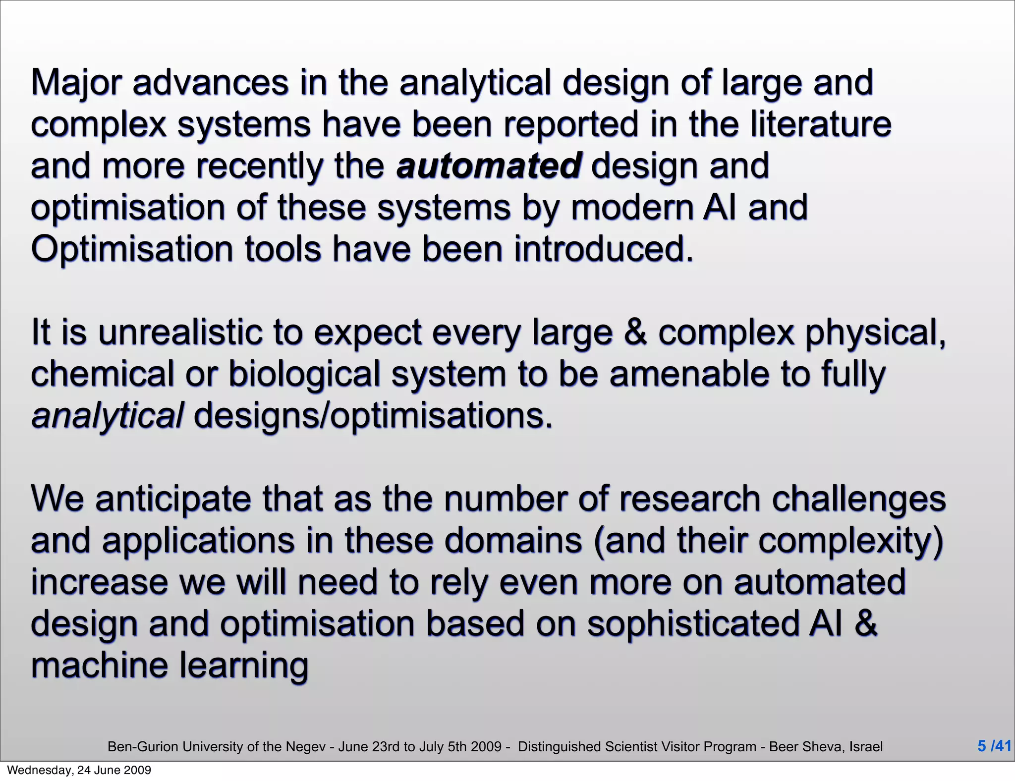 Major advances in the analytical design of large and
   complex systems have been reported in the literature
   and more recently the automated design and
   optimisation of these systems by modern AI and
   Optimisation tools have been introduced.

   It is unrealistic to expect every large & complex physical,
   chemical or biological system to be amenable to fully
   analytical designs/optimisations.

   We anticipate that as the number of research challenges
   and applications in these domains (and their complexity)
   increase we will need to rely even more on automated
   design and optimisation based on sophisticated AI &
   machine learning

                Ben-Gurion University of the Negev - June 23rd to July 5th 2009 - Distinguished Scientist Visitor Program - Beer Sheva, Israel   5 /41
Wednesday, 24 June 2009
 