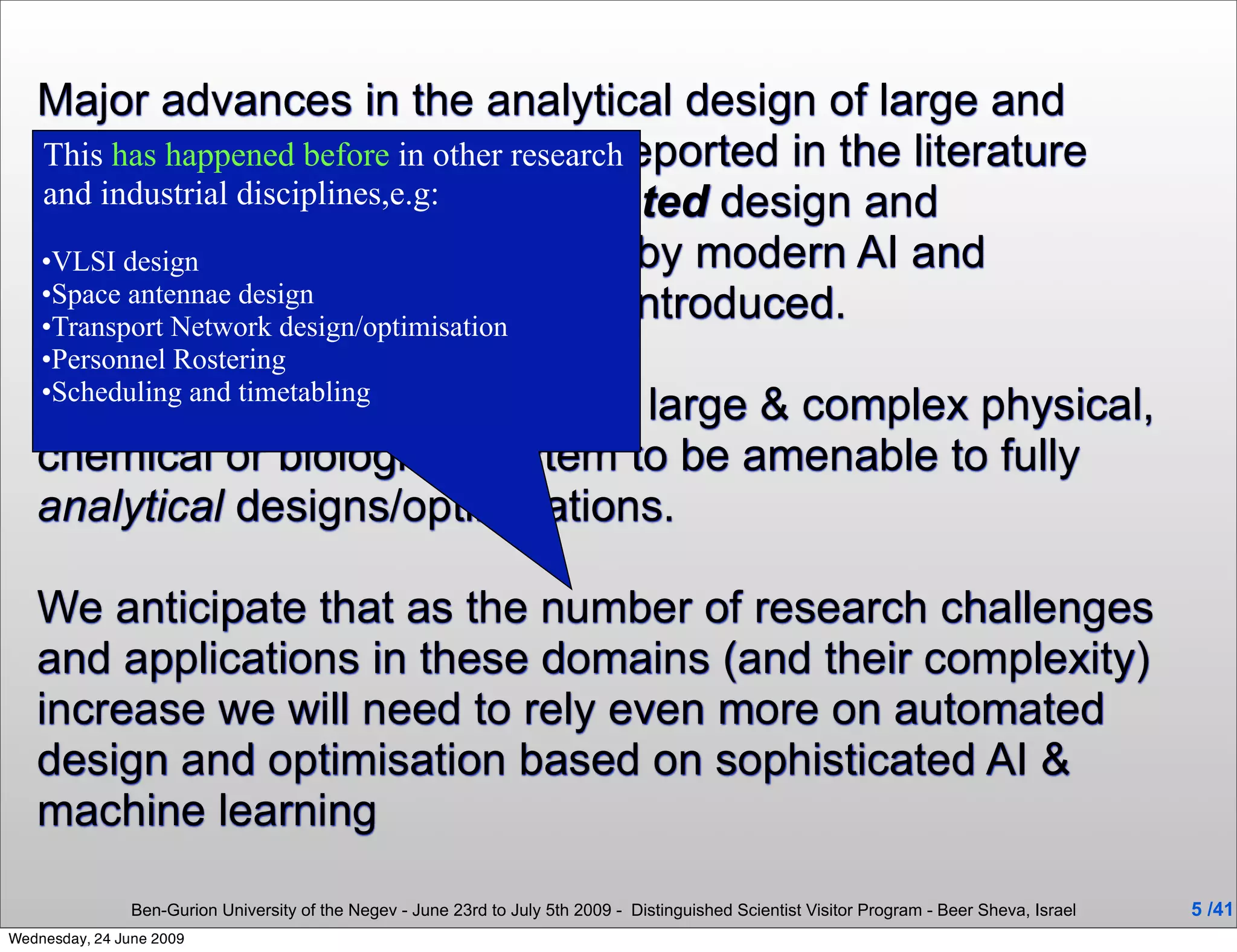 Major advances in the analytical design of large and
   complex systems have been reported in the literature
   This has happened before in other research
   and more disciplines,e.g: automated design and
   and industrial recently the
   optimisation of these systems by modern AI and
   •VLSI design
   Optimisationdesign/optimisation been introduced.
                        tools have
   •Space antennae design
   •Transport Network
    •Personnel Rostering
    •Scheduling and timetabling
   It is unrealistic to expect every large & complex physical,
   chemical or biological system to be amenable to fully
   analytical designs/optimisations.

   We anticipate that as the number of research challenges
   and applications in these domains (and their complexity)
   increase we will need to rely even more on automated
   design and optimisation based on sophisticated AI &
   machine learning

                Ben-Gurion University of the Negev - June 23rd to July 5th 2009 - Distinguished Scientist Visitor Program - Beer Sheva, Israel   5 /41
Wednesday, 24 June 2009
 