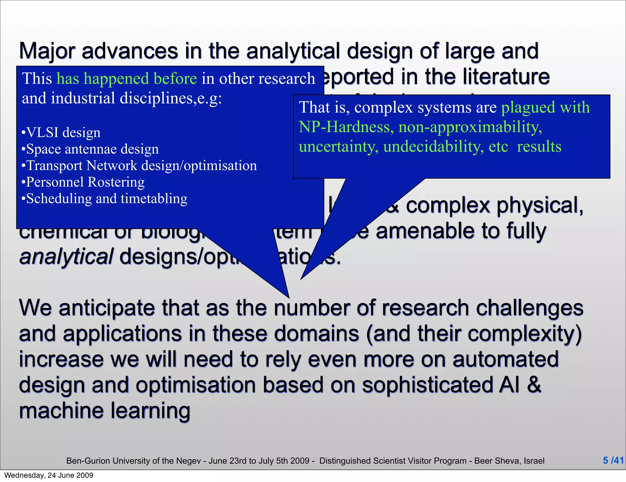 Major advances in the analytical design of large and
   complex systems have been reported in the literature
   This has happened before in other research
   and more disciplines,e.g: automatedcomplex systems are plagued with
   and industrial recently the
                                           That is, design and
   optimisation of these systems by modern AI and
   •VLSI design                            NP-Hardness, non-approximability,
                                           uncertainty, undecidability, etc results
   Optimisationdesign/optimisation been introduced.
                        tools have
   •Space antennae design
   •Transport Network
    •Personnel Rostering
    •Scheduling and timetabling
   It is unrealistic to expect every large & complex physical,
   chemical or biological system to be amenable to fully
   analytical designs/optimisations.

   We anticipate that as the number of research challenges
   and applications in these domains (and their complexity)
   increase we will need to rely even more on automated
   design and optimisation based on sophisticated AI &
   machine learning

                Ben-Gurion University of the Negev - June 23rd to July 5th 2009 - Distinguished Scientist Visitor Program - Beer Sheva, Israel   5 /41
Wednesday, 24 June 2009
 