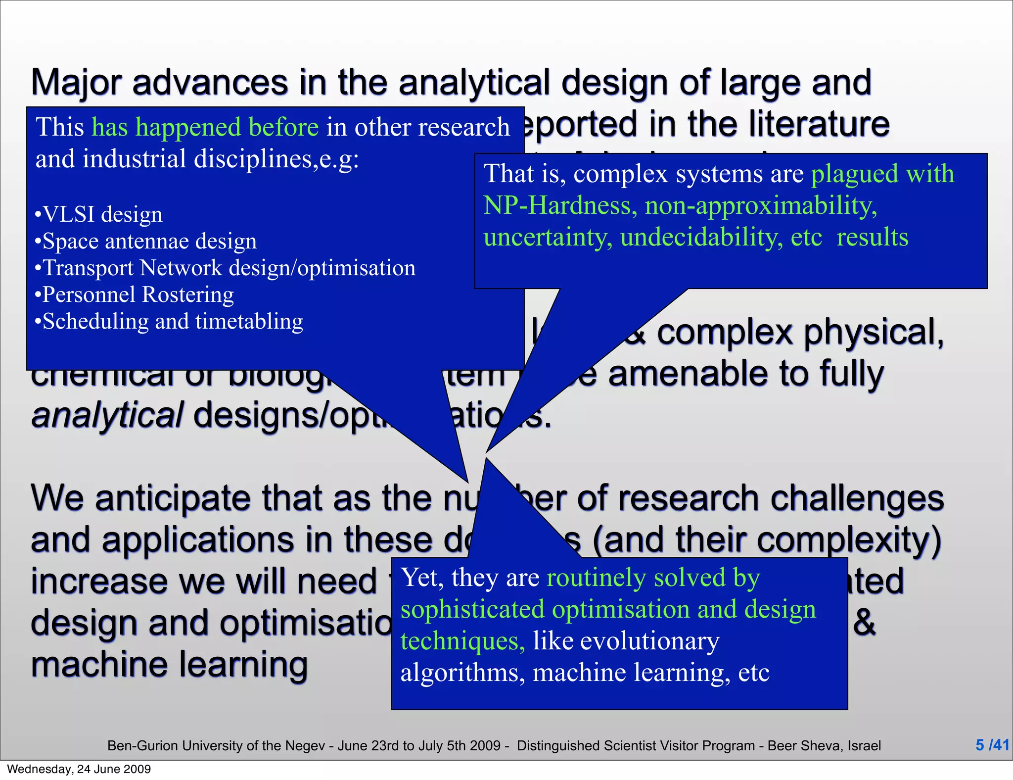 Major advances in the analytical design of large and
   complex systems have been reported in the literature
   This has happened before in other research
   and more disciplines,e.g: automatedcomplex systems are plagued with
   and industrial recently the
                                           That is, design and
   optimisation of these systems by modern AI and
   •VLSI design                            NP-Hardness, non-approximability,
                                           uncertainty, undecidability, etc results
   Optimisationdesign/optimisation been introduced.
                        tools have
   •Space antennae design
   •Transport Network
    •Personnel Rostering
    •Scheduling and timetabling
   It is unrealistic to expect every large & complex physical,
   chemical or biological system to be amenable to fully
   analytical designs/optimisations.

   We anticipate that as the number of research challenges
   and applications in these domains (and their complexity)
   increase we will need to rely even more on automated
                          Yet, they are routinely solved by
                          sophisticated optimisation and design
   design and optimisation based like evolutionary
                          techniques,
                                       on sophisticated AI &
   machine learning       algorithms, machine learning, etc

                Ben-Gurion University of the Negev - June 23rd to July 5th 2009 - Distinguished Scientist Visitor Program - Beer Sheva, Israel   5 /41
Wednesday, 24 June 2009
 