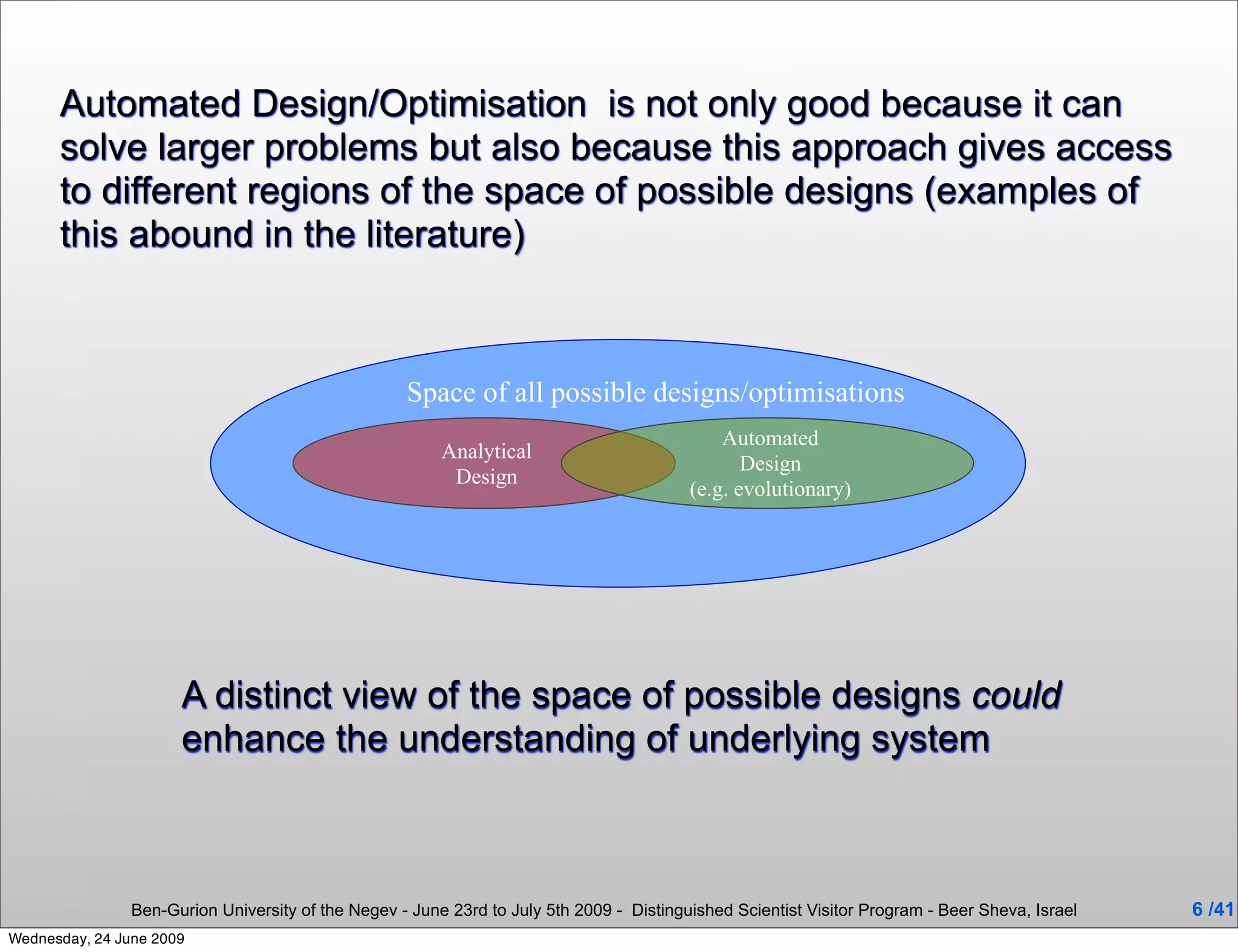 Automated Design/Optimisation is not only good because it can
      solve larger problems but also because this approach gives access
      to different regions of the space of possible designs (examples of
      this abound in the literature)



                                                    Space of all possible designs/optimisations
                                                                                              Automated
                                                         Analytical
                                                                                                 Design
                                                          Design
                                                                                          (e.g. evolutionary)




                      A distinct view of the space of possible designs could
                      enhance the understanding of underlying system



                Ben-Gurion University of the Negev - June 23rd to July 5th 2009 - Distinguished Scientist Visitor Program - Beer Sheva, Israel   6 /41
Wednesday, 24 June 2009
 