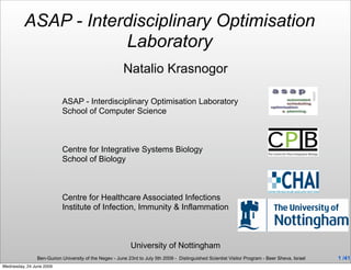 ASAP - Interdisciplinary Optimisation
                      Laboratory
                                                        Natalio Krasnogor

                           ASAP - Interdisciplinary Optimisation Laboratory
                           School of Computer Science



                           Centre for Integrative Systems Biology
                           School of Biology



                           Centre for Healthcare Associated Infections
                           Institute of Infection, Immunity & Inflammation



                                                           University of Nottingham
                Ben-Gurion University of the Negev - June 23rd to July 5th 2009 - Distinguished Scientist Visitor Program - Beer Sheva, Israel   1 /41
Wednesday, 24 June 2009
 