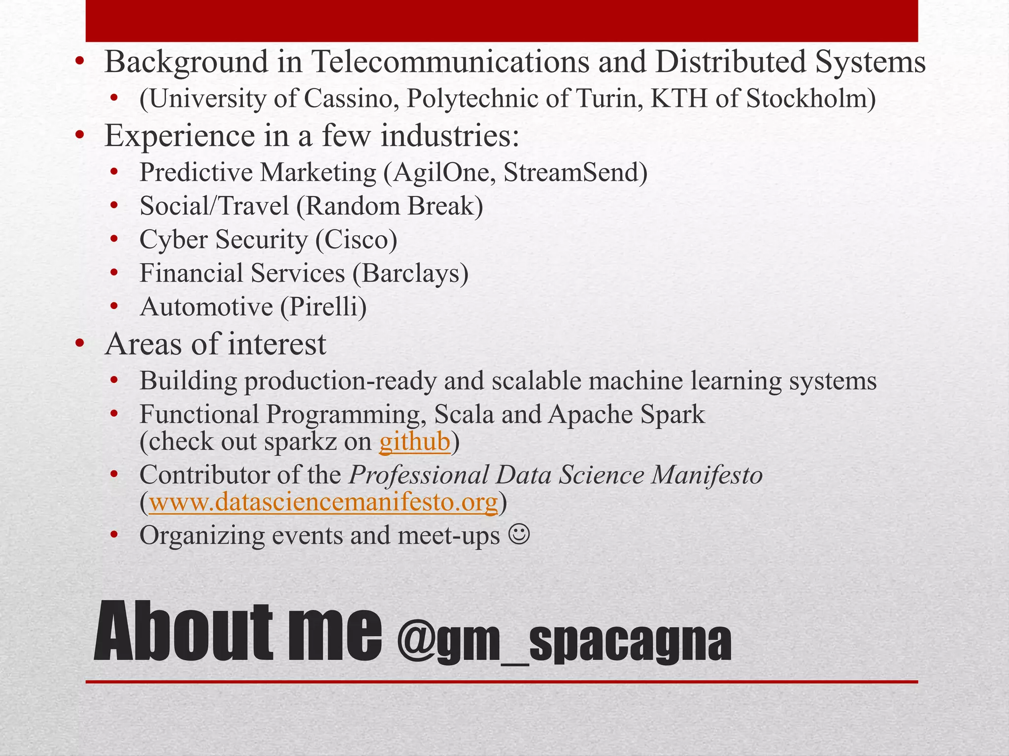About me @gm_spacagna
• Background in Telecommunications and Distributed Systems
• (University of Cassino, Polytechnic of Turin, KTH of Stockholm)
• Experience in a few industries:
• Predictive Marketing (AgilOne, StreamSend)
• Social/Travel (Random Break)
• Cyber Security (Cisco)
• Financial Services (Barclays)
• Automotive (Pirelli)
• Areas of interest
• Building production-ready and scalable machine learning systems
• Functional Programming, Scala and Apache Spark
(check out sparkz on github)
• Contributor of the Professional Data Science Manifesto
(www.datasciencemanifesto.org)
• Organizing events and meet-ups 