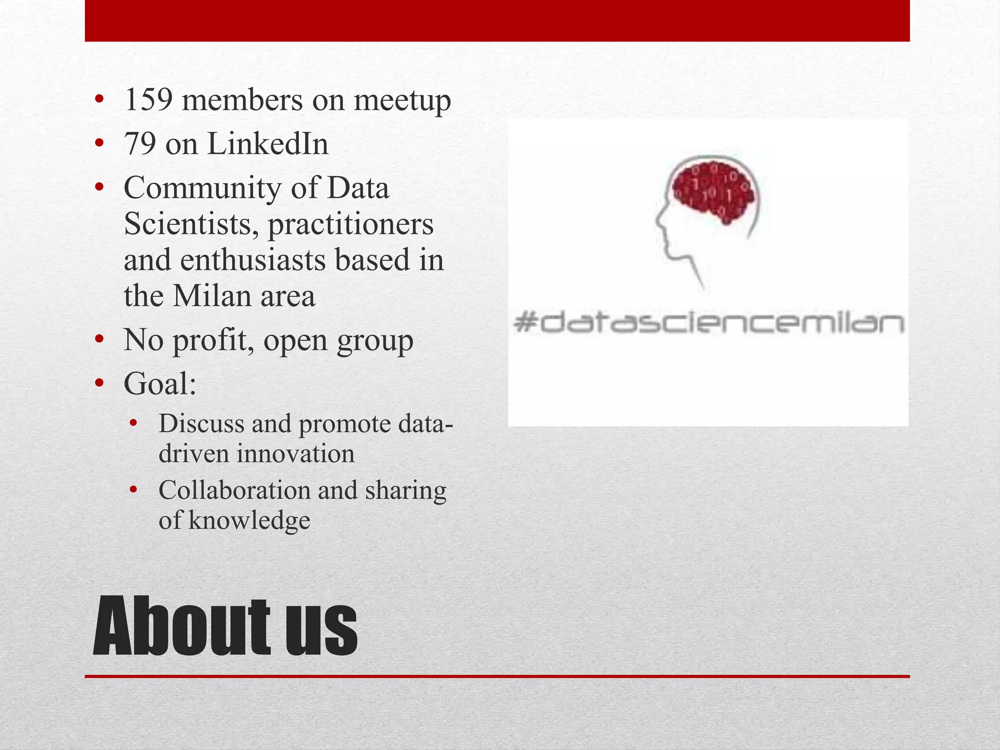 About us
• 159 members on meetup
• 79 on LinkedIn
• Community of Data
Scientists, practitioners
and enthusiasts based in
the Milan area
• No profit, open group
• Goal:
• Discuss and promote data-
driven innovation
• Collaboration and sharing
of knowledge