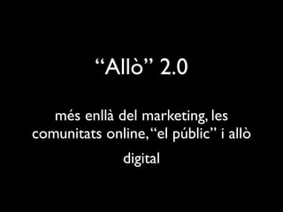 “Allò” 2.0
   més enllà del marketing, les
comunitats online, “el públic” i allò
               digital
 