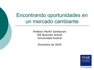 Encontrando oportunidades en
   un mercado cambiante
      Profesor Martín Zemborain
         IAE Business School
          Universidad Austral

         Diciembre de 2010
 