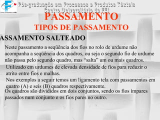 PASSAMENTO TIPOS DE PASSAMENTO PASSAMENTO SALTEADO Neste passamento a seqüência dos fios no rolo de urdume não acompanha a seqüência dos quadros, ou seja o segundo fio de urdume não passa pelo segundo quadro, mas “salta” um ou mais quadros. Utilizado em urdumes de elevada densidade de fios para reduzir o atrito entre fios e malhas. Nos exemplos a seguir temos um ligamento tela com passamentos em quatro (A) e seis (B) quadros respectivamente. Os quadros são divididos em dois conjuntos, sendo os fios ímpares  passados num conjunto e os fios pares no outro. 