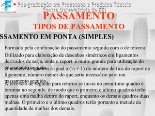 PASSAMENTO TIPOS DE PASSAMENTO PASSAMENTO EM PONTA (SIMPLES) Formado pela combinação do passamento seguido com o de retorno. Utilizado para elaboração de desenhos simétricos em ligamentos derivados de sarja, onde o raport  é muito grande para utilização do passamento seguido. O número de quadros é igual a (½ + 1) do número de fios do raport do ligamento, número menor do que seria necessário para um passamento seguido. A reversão de seguido para retorno se inicia no penúltimo quadro e termina no segundo, de modo que o primeiro e último quadros terão apenas uma malha dentro do raport, enquanto os demais quadros duas malhas. O primeiro e o último quadros terão portanto a metade da quantidade de malhas dos demais. 