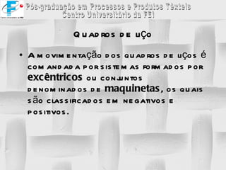 Quadros de liço A movimentação dos quadros de liços é comandada por sistemas formados por  excêntricos  ou conjuntos denominados de  maquinetas , os quais são classificados em negativos e positivos. 