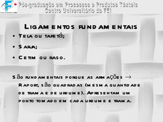 Ligamentos fundamentais Tela ou tafetá; Sarja; Cetim ou raso. São fundamentais porque as armações    Raport, são quadradas (mesma quantidade de trama e de urdume). Apresentam um ponto tomado em cada urdume e trama. 