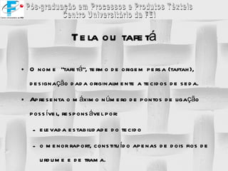 Tela ou tafetá O nome  “tafetá”, termo de origem persa (taftah), designação dada originalmente a tecidos de seda. Apresenta o máximo número de pontos de ligação possível, responsável por: elevada estabilidade do tecido  o menor raport, constituído apenas de dois fios de urdume e de trama. 
