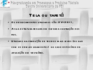 Tela ou tafetá Os deslocamentos utilizados são: DV=DH=1, A sua estrutura resulta em elevada contração dos fios. Utilizado na produção de tecidos mais leves (do que com os demais ligamentos)  no caso específico de aplicação em vestuário. 