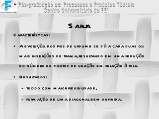 Sarja Características: A evolução dos fios de urdume se dá a cada duas ou mais inserções de trama,resultando em uma redução do número de pontos de ligação em relação à tela. Resultados: tecido com maior flexibilidade, formação de uma diagonal bem definida. 