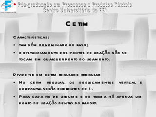Características: também denominado de raso; o distanciamento dos pontos de ligação não se tocam em qualquer ponto do ligamento. Divide-se em cetim regular e irregular No cetim regular, os deslocamentos vertical e horizontal serão diferentes de 1. Para cada fio de urdume e de trama há apenas um ponto de ligação dentro do raport. Cetim 
