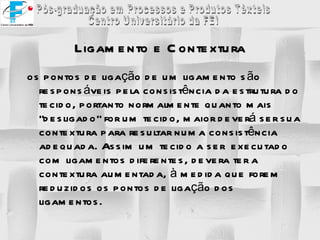 Ligamento e Contextura os pontos de ligação de um ligamento são responsáveis pela consistência da estrutura do tecido, portanto normalmente quanto mais “desligado” for um tecido, maior deverá ser sua contextura para resultar numa consistência adequada. Assim um tecido a ser  executado com ligamentos diferentes, devera ter a contextura aumentada, à medida que forem reduzidos os pontos de ligação dos ligamentos. 