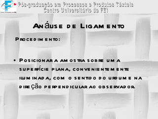 Análise de Ligamento Procedimento:  Posicionar a amostra sobre uma superfície plana, convenientemente iluminada, com o sentido do urdume na direção perpendicular ao observador. 