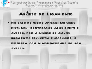 No caso do tecido apresentar faces distintas,  identificar os lados direito e avesso, pois a análise de alguns ligamentos (ex. cetim e jacquard), é efetuada  com maior facilidade no lado avesso. Análise de Ligamento 