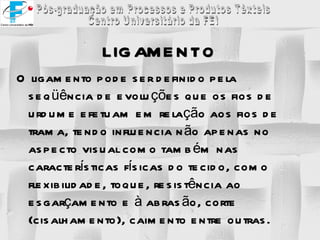 LIGAMENTO O ligamento pode ser definido pela seqüência de evoluções que os fios de urdume efetuam em relação aos fios de trama, tendo influencia não apenas no aspecto visual como também nas características físicas do tecido, como flexibilidade, toque, resistência ao esgarçamento e à abrasão, corte (cisalhamento), caimento entre outras. 