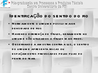 Identificação do sentido do fio Normalmente o urdume possui maior densidade de fios Havendo diferença de títulos, geralmente no urdume são utilizados o títulos mais finos. Observando a amostra contra a luz, o sentido do urdume apresenta riscas ou espaçamentos provocados pelas puas do pente do tear. 
