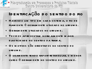 Havendo um tipo em cada sistema, o fio de filamento é geralmente utilizado no urdume. Geralmente utilizados no urdume . Tecidos apresentam normalmente maior elasticidade no sentido da trama. Os motivos são orientados no sentido do urdume. O ligamento tendo raport retangular, o menor curso é geralmente no sentido do urdume. Identificação do sentido do fio 